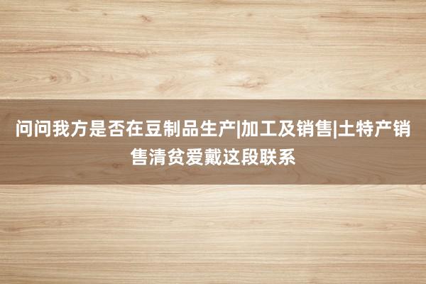 问问我方是否在豆制品生产|加工及销售|土特产销售清贫爱戴这段联系