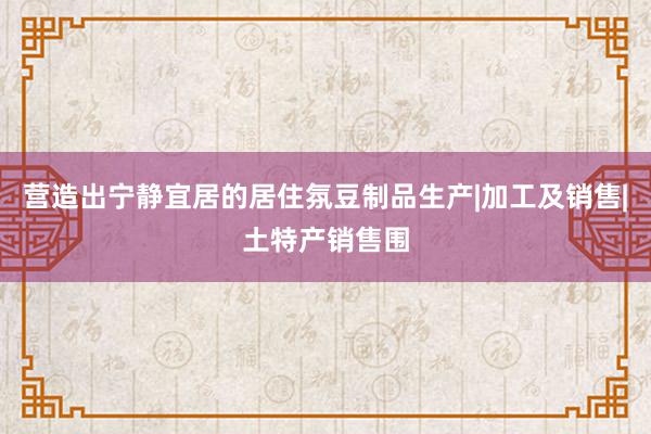 营造出宁静宜居的居住氛豆制品生产|加工及销售|土特产销售围