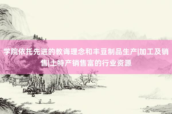 学院依托先进的教诲理念和丰豆制品生产|加工及销售|土特产销售富的行业资源